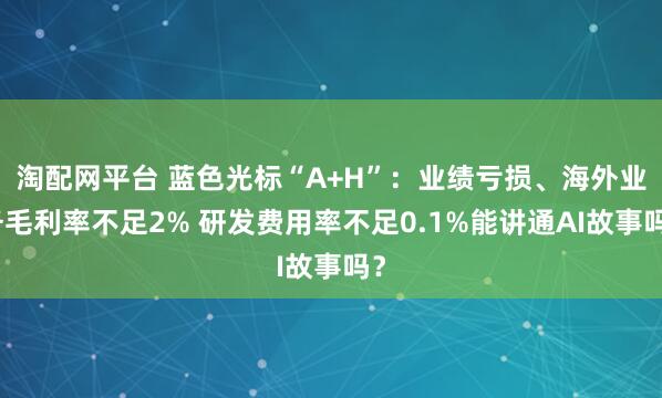 淘配网平台 蓝色光标“A+H”：业绩亏损、海外业务毛利率不足2% 研发费用率不足0.1%能讲通AI故事吗？