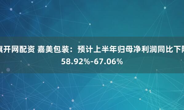 旗开网配资 嘉美包装：预计上半年归母净利润同比下降58.92%-67.06%