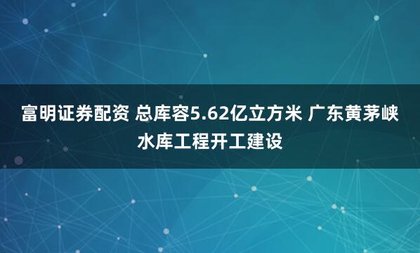 富明证券配资 总库容5.62亿立方米 广东黄茅峡水库工程开工建设