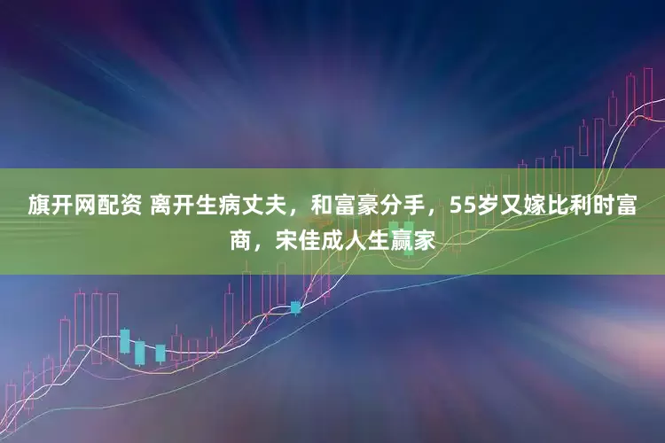 旗开网配资 离开生病丈夫，和富豪分手，55岁又嫁比利时富商，宋佳成人生赢家