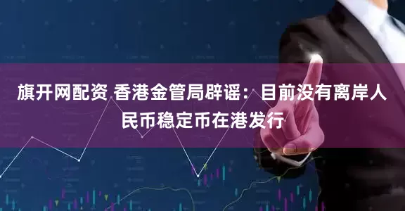 旗开网配资 香港金管局辟谣：目前没有离岸人民币稳定币在港发行