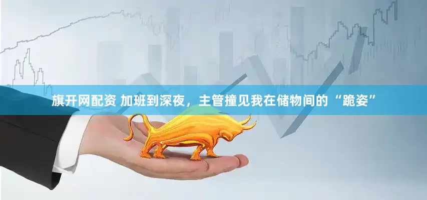 旗开网配资 加班到深夜，主管撞见我在储物间的 “跪姿”