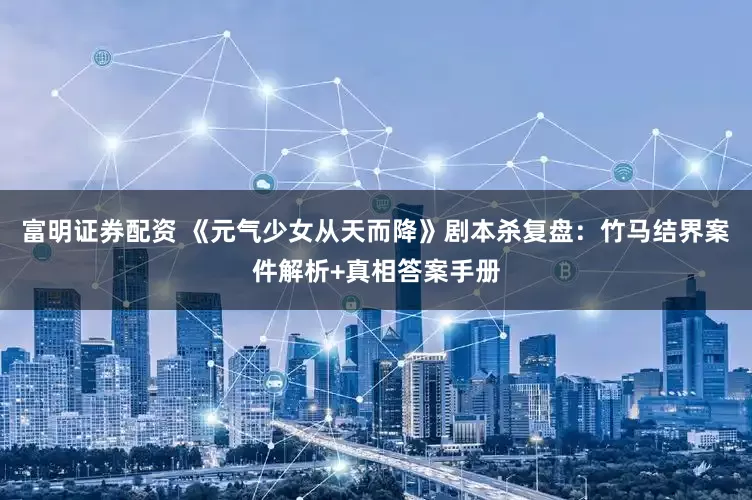 富明证券配资 《元气少女从天而降》剧本杀复盘：竹马结界案件解析+真相答案手册