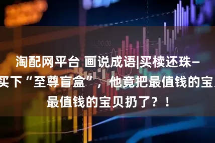 淘配网平台 画说成语|买椟还珠—掏空家底买下“至尊盲盒”，他竟把最值钱的宝贝扔了？！