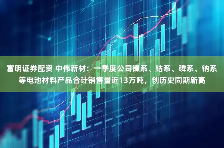 富明证券配资 中伟新材：一季度公司镍系、钴系、磷系、钠系等电池材料产品合计销售量近13万吨，创历史同期新高